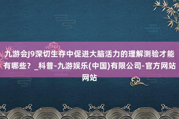 九游会J9深切生存中促进大脑活力的理解测验才能有哪些？_科普-九游娱乐(中国)有限公司-官方网站