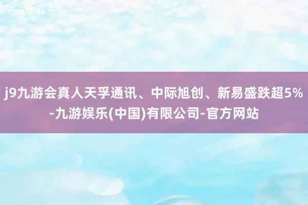 j9九游会真人天孚通讯、中际旭创、新易盛跌超5%-九游娱乐(中国)有限公司-官方网站