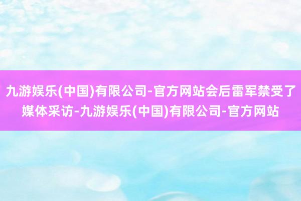 九游娱乐(中国)有限公司-官方网站会后雷军禁受了媒体采访-九游娱乐(中国)有限公司-官方网站