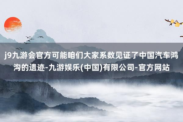 j9九游会官方可能咱们大家系数见证了中国汽车鸿沟的遗迹-九游娱乐(中国)有限公司-官方网站