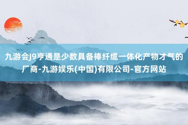 九游会J9亨通是少数具备棒纤缆一体化产物才气的厂商-九游娱乐(中国)有限公司-官方网站