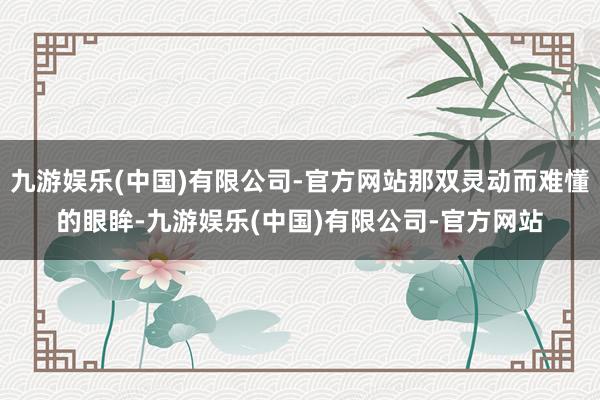 九游娱乐(中国)有限公司-官方网站那双灵动而难懂的眼眸-九游娱乐(中国)有限公司-官方网站