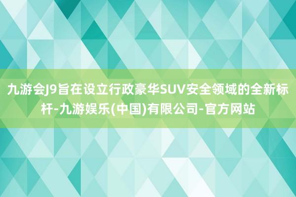 九游会J9旨在设立行政豪华SUV安全领域的全新标杆-九游娱乐(中国)有限公司-官方网站