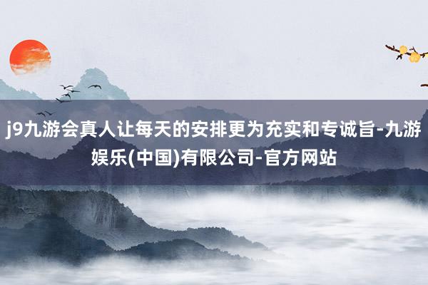 j9九游会真人让每天的安排更为充实和专诚旨-九游娱乐(中国)有限公司-官方网站