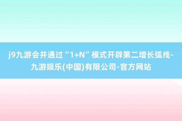 j9九游会并通过“1+N”模式开辟第二增长弧线-九游娱乐(中国)有限公司-官方网站