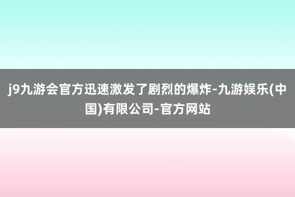 j9九游会官方迅速激发了剧烈的爆炸-九游娱乐(中国)有限公司-官方网站