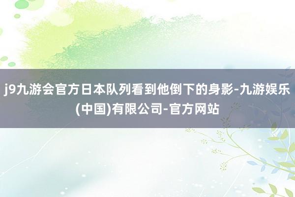 j9九游会官方日本队列看到他倒下的身影-九游娱乐(中国)有限公司-官方网站