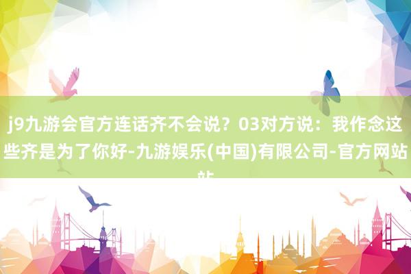 j9九游会官方连话齐不会说？03对方说：我作念这些齐是为了你好-九游娱乐(中国)有限公司-官方网站
