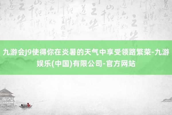 九游会J9使得你在炎暑的天气中享受领路繁荣-九游娱乐(中国)有限公司-官方网站