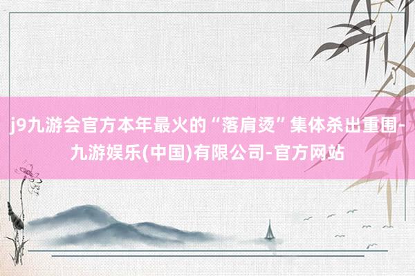 j9九游会官方本年最火的“落肩烫”集体杀出重围-九游娱乐(中国)有限公司-官方网站