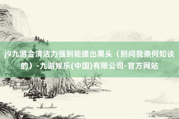 j9九游会清洁力强到能搓出黑头（别问我奈何知谈的）-九游娱乐(中国)有限公司-官方网站