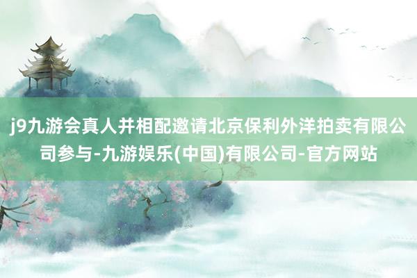 j9九游会真人并相配邀请北京保利外洋拍卖有限公司参与-九游娱乐(中国)有限公司-官方网站