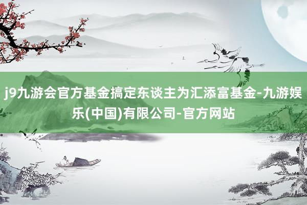 j9九游会官方基金搞定东谈主为汇添富基金-九游娱乐(中国)有限公司-官方网站