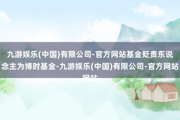 九游娱乐(中国)有限公司-官方网站基金贬责东说念主为博时基金-九游娱乐(中国)有限公司-官方网站
