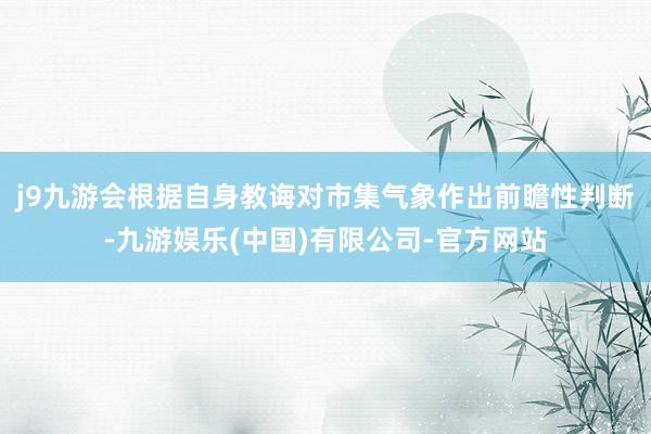 j9九游会根据自身教诲对市集气象作出前瞻性判断-九游娱乐(中国)有限公司-官方网站