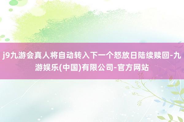 j9九游会真人将自动转入下一个怒放日陆续赎回-九游娱乐(中国)有限公司-官方网站