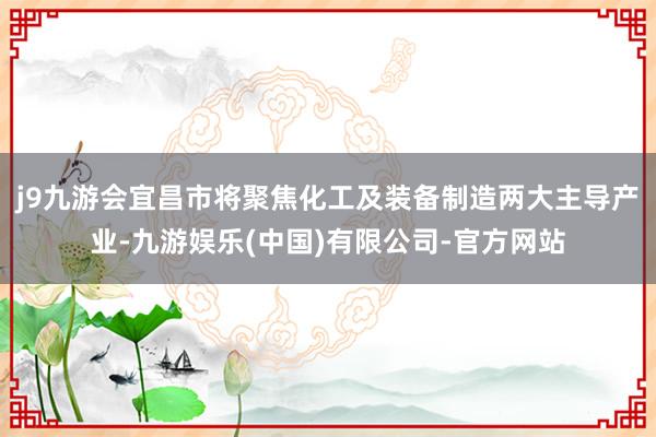 j9九游会宜昌市将聚焦化工及装备制造两大主导产业-九游娱乐(中国)有限公司-官方网站
