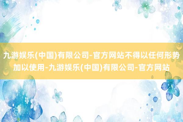 九游娱乐(中国)有限公司-官方网站不得以任何形势加以使用-九游娱乐(中国)有限公司-官方网站