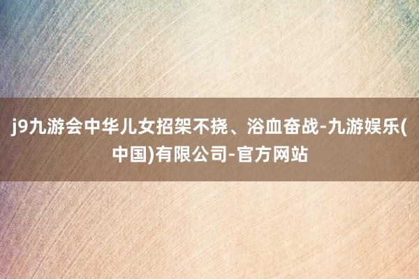 j9九游会中华儿女招架不挠、浴血奋战-九游娱乐(中国)有限公司-官方网站