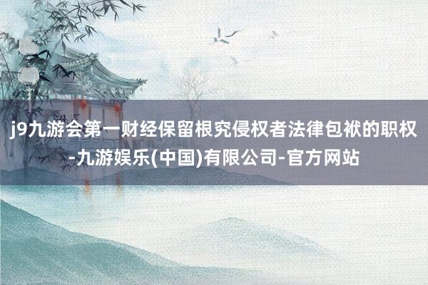 j9九游会第一财经保留根究侵权者法律包袱的职权-九游娱乐(中国)有限公司-官方网站