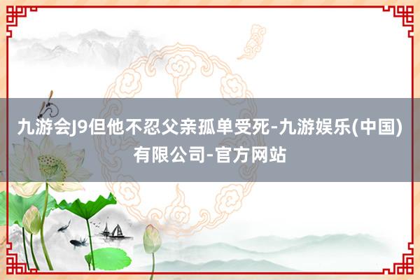 九游会J9但他不忍父亲孤单受死-九游娱乐(中国)有限公司-官方网站
