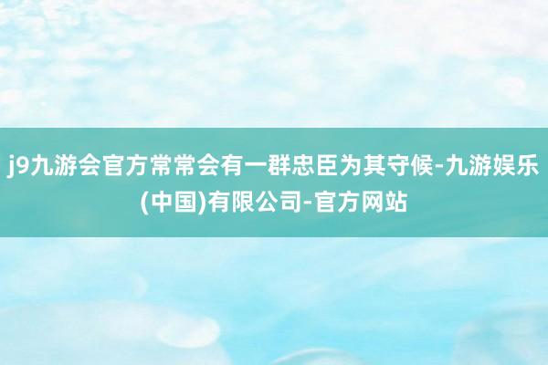 j9九游会官方常常会有一群忠臣为其守候-九游娱乐(中国)有限公司-官方网站