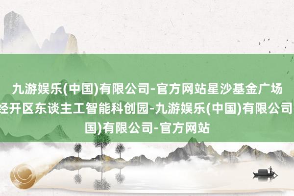 九游娱乐(中国)有限公司-官方网站星沙基金广场位于长沙经开区东谈主工智能科创园-九游娱乐(中国)有限公司-官方网站