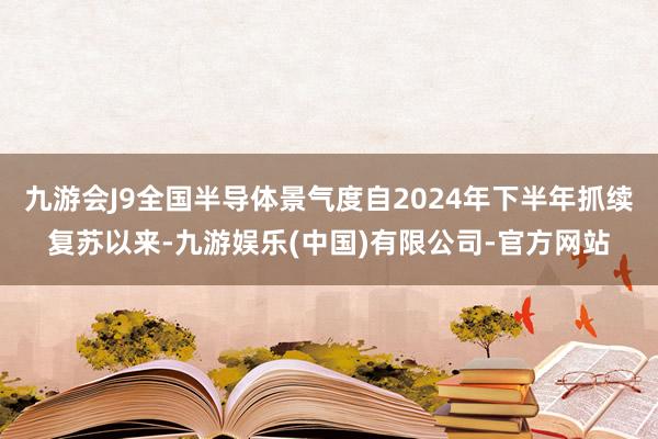九游会J9全国半导体景气度自2024年下半年抓续复苏以来-九游娱乐(中国)有限公司-官方网站