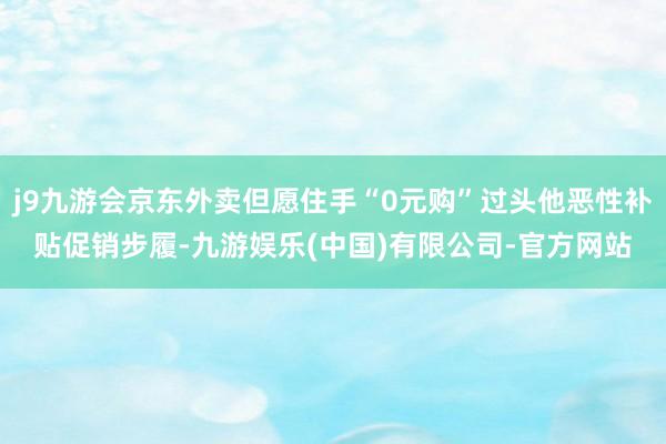 j9九游会京东外卖但愿住手“0元购”过头他恶性补贴促销步履-九游娱乐(中国)有限公司-官方网站