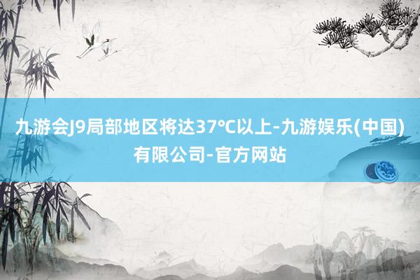 九游会J9局部地区将达37℃以上-九游娱乐(中国)有限公司-官方网站
