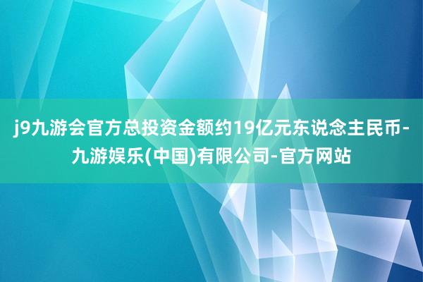 j9九游会官方总投资金额约19亿元东说念主民币-九游娱乐(中国)有限公司-官方网站