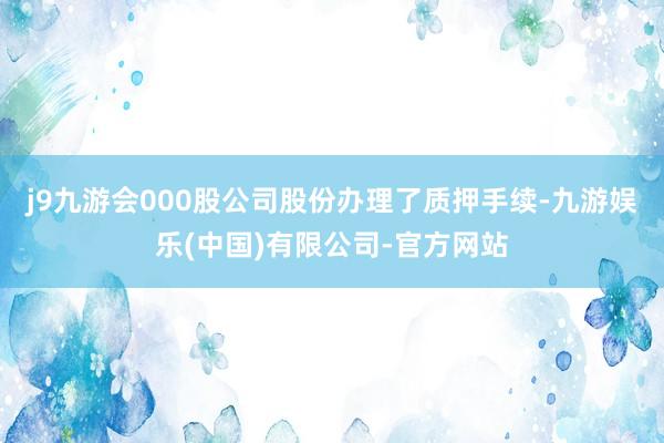 j9九游会000股公司股份办理了质押手续-九游娱乐(中国)有限公司-官方网站