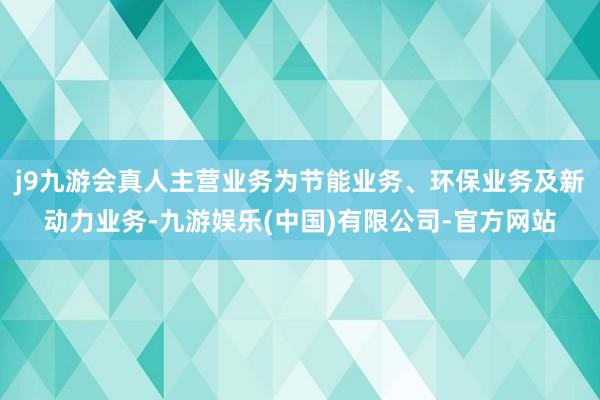 j9九游会真人主营业务为节能业务、环保业务及新动力业务-九游娱乐(中国)有限公司-官方网站
