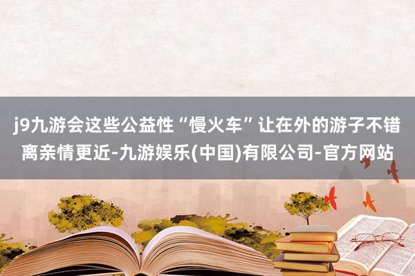 j9九游会这些公益性“慢火车”让在外的游子不错离亲情更近-九游娱乐(中国)有限公司-官方网站