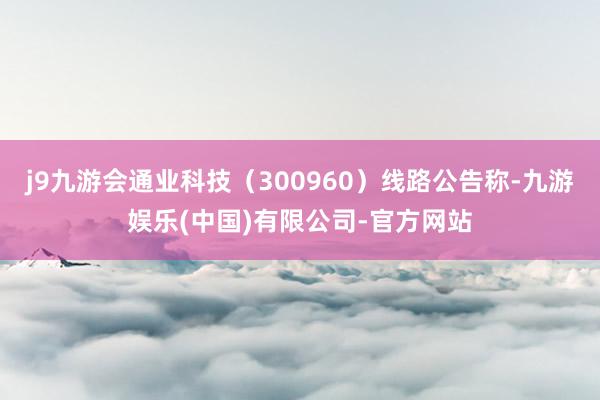 j9九游会通业科技（300960）线路公告称-九游娱乐(中国)有限公司-官方网站