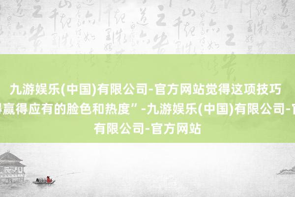 九游娱乐(中国)有限公司-官方网站觉得这项技巧 “远莫得赢得应有的脸色和热度”-九游娱乐(中国)有限公司-官方网站