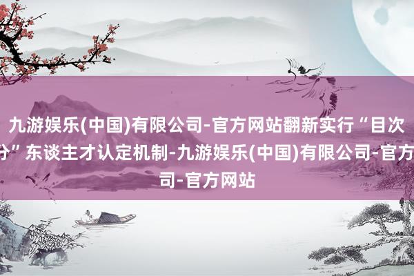九游娱乐(中国)有限公司-官方网站翻新实行“目次+计分”东谈主才认定机制-九游娱乐(中国)有限公司-官方网站