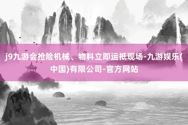 j9九游会抢险机械、物料立即运抵现场-九游娱乐(中国)有限公司-官方网站