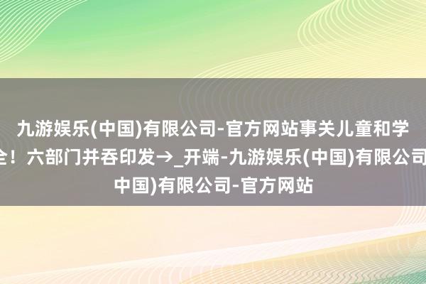 九游娱乐(中国)有限公司-官方网站事关儿童和学生用品安全！六部门并吞印发→_开端-九游娱乐(中国)有限公司-官方网站