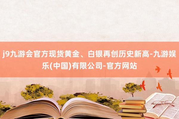 j9九游会官方现货黄金、白银再创历史新高-九游娱乐(中国)有限公司-官方网站