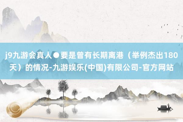 j9九游会真人●要是曾有长期离港（举例杰出180天）的情况-九游娱乐(中国)有限公司-官方网站