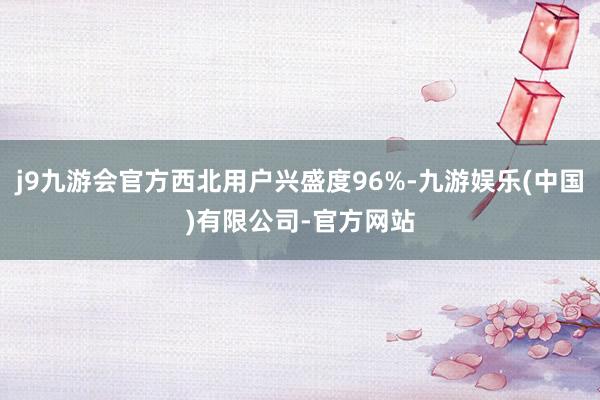 j9九游会官方西北用户兴盛度96%-九游娱乐(中国)有限公司-官方网站