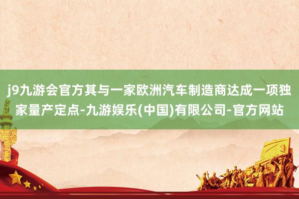j9九游会官方其与一家欧洲汽车制造商达成一项独家量产定点-九游娱乐(中国)有限公司-官方网站