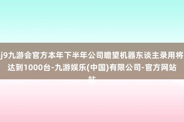 j9九游会官方本年下半年公司瞻望机器东谈主录用将达到1000台-九游娱乐(中国)有限公司-官方网站