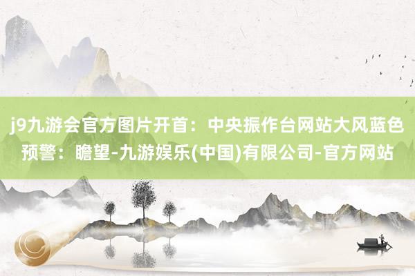 j9九游会官方图片开首：中央振作台网站　　大风蓝色预警：　　瞻望-九游娱乐(中国)有限公司-官方网站