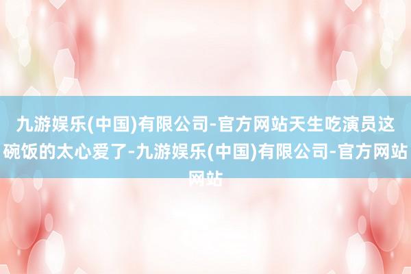 九游娱乐(中国)有限公司-官方网站天生吃演员这碗饭的太心爱了-九游娱乐(中国)有限公司-官方网站