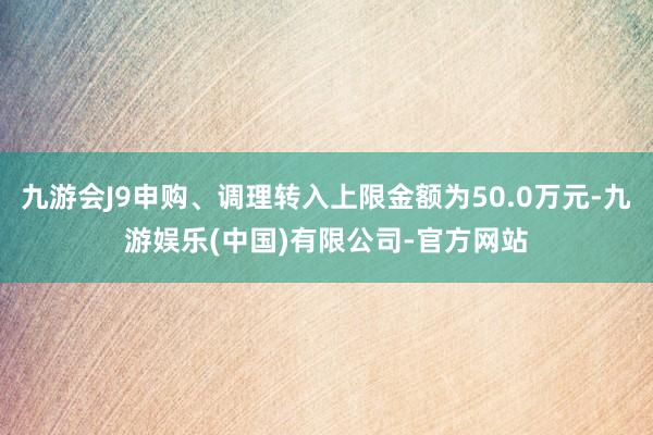 九游会J9申购、调理转入上限金额为50.0万元-九游娱乐(中国)有限公司-官方网站