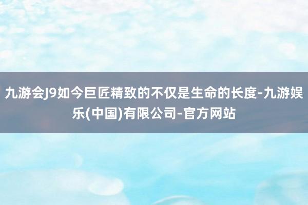 九游会J9如今巨匠精致的不仅是生命的长度-九游娱乐(中国)有限公司-官方网站