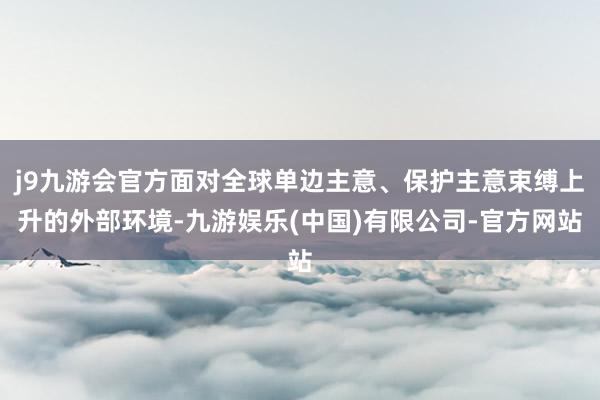 j9九游会官方面对全球单边主意、保护主意束缚上升的外部环境-九游娱乐(中国)有限公司-官方网站
