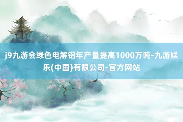 j9九游会绿色电解铝年产量提高1000万吨-九游娱乐(中国)有限公司-官方网站